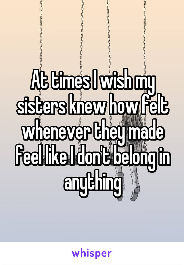 At times I wish my sisters knew how felt whenever they made feel like I don't belong in anything
