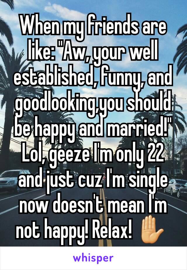 When my friends are like: "Aw, your well established, funny, and  goodlooking,you should be happy and married!"
Lol, geeze I'm only 22 and just cuz I'm single now doesn't mean I'm not happy! Relax! ✋ 