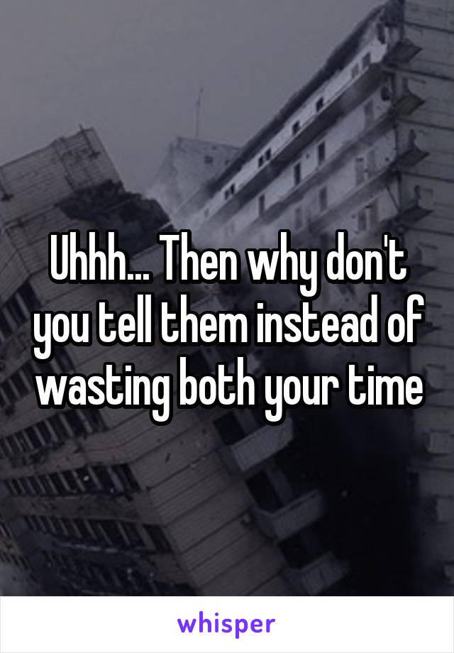 Uhhh... Then why don't you tell them instead of wasting both your time