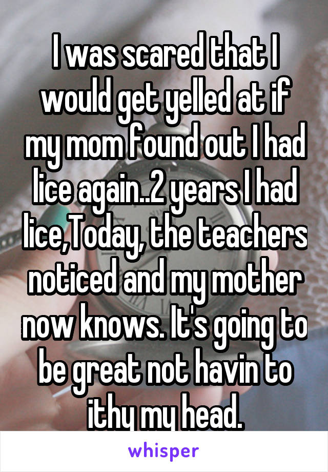 I was scared that I would get yelled at if my mom found out I had lice again..2 years I had lice,Today, the teachers noticed and my mother now knows. It's going to be great not havin to ithy my head.
