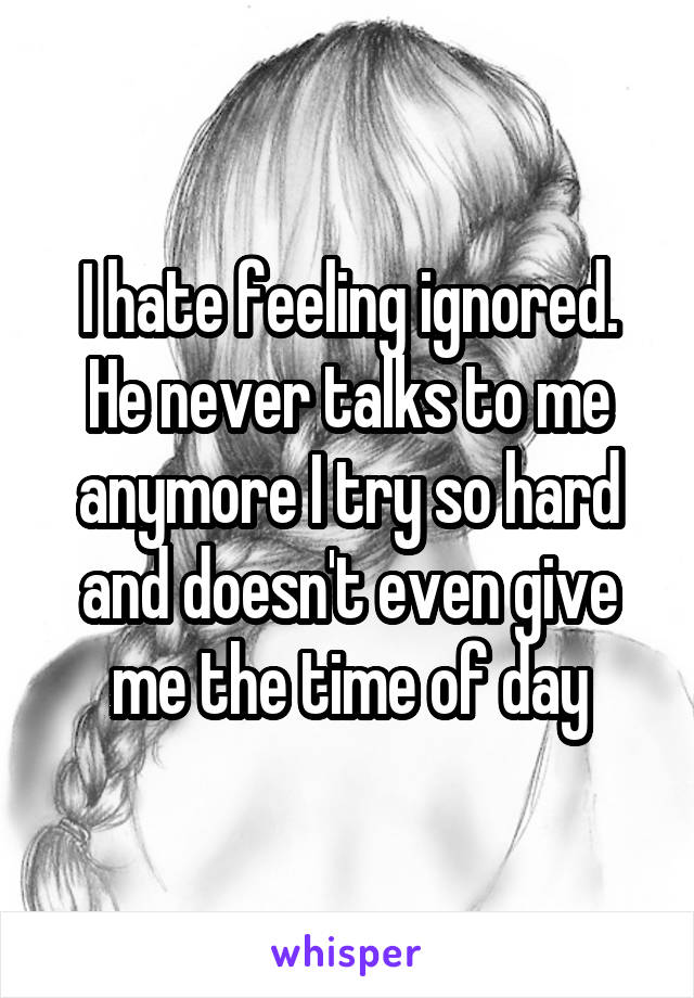 I hate feeling ignored. He never talks to me anymore I try so hard and doesn't even give me the time of day