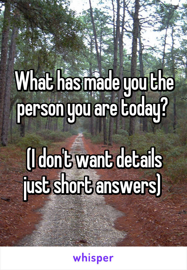 What has made you the person you are today? 

(I don't want details just short answers) 