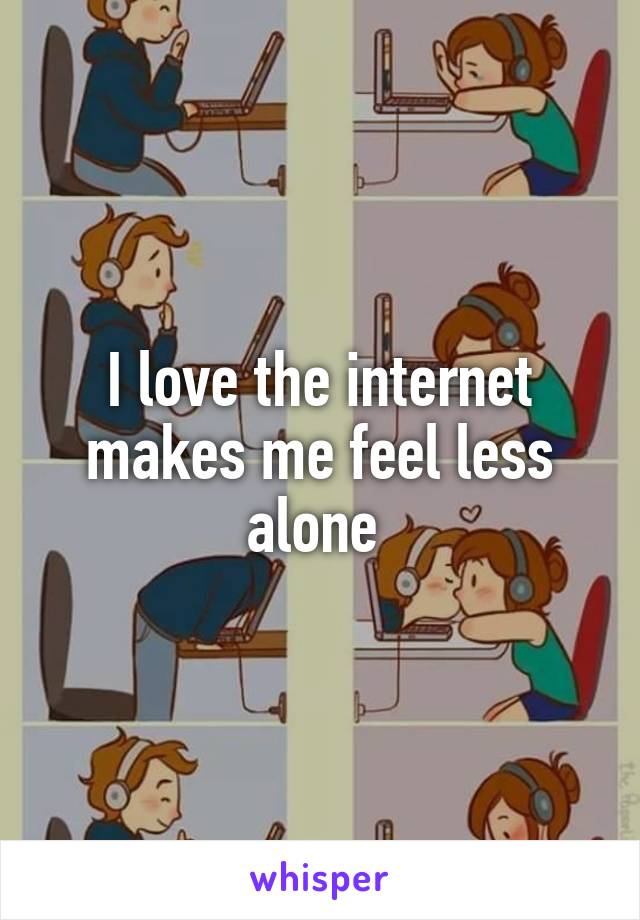 I love the internet makes me feel less alone 
