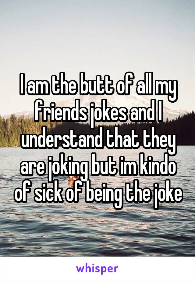 I am the butt of all my friends jokes and I understand that they are joking but im kindo of sick of being the joke