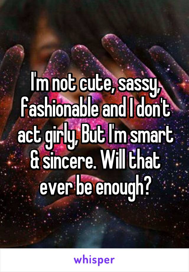 I'm not cute, sassy, fashionable and I don't act girly, But I'm smart & sincere. Will that ever be enough?