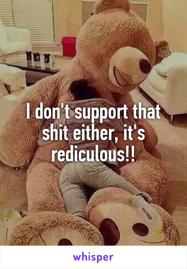 I don't support that shit either, it's rediculous!!