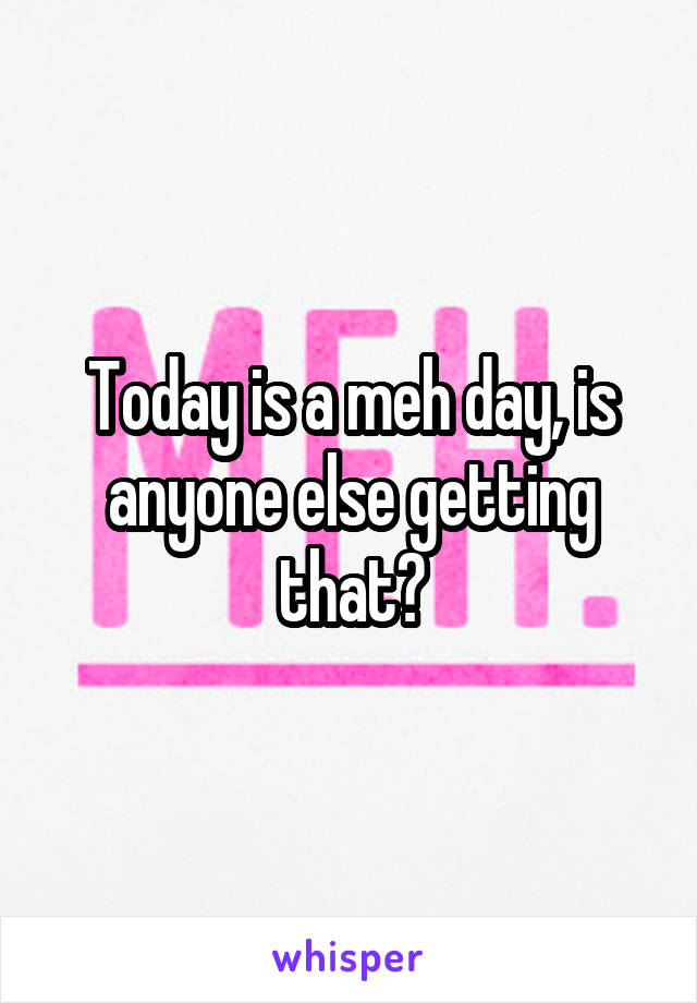 Today is a meh day, is anyone else getting that?