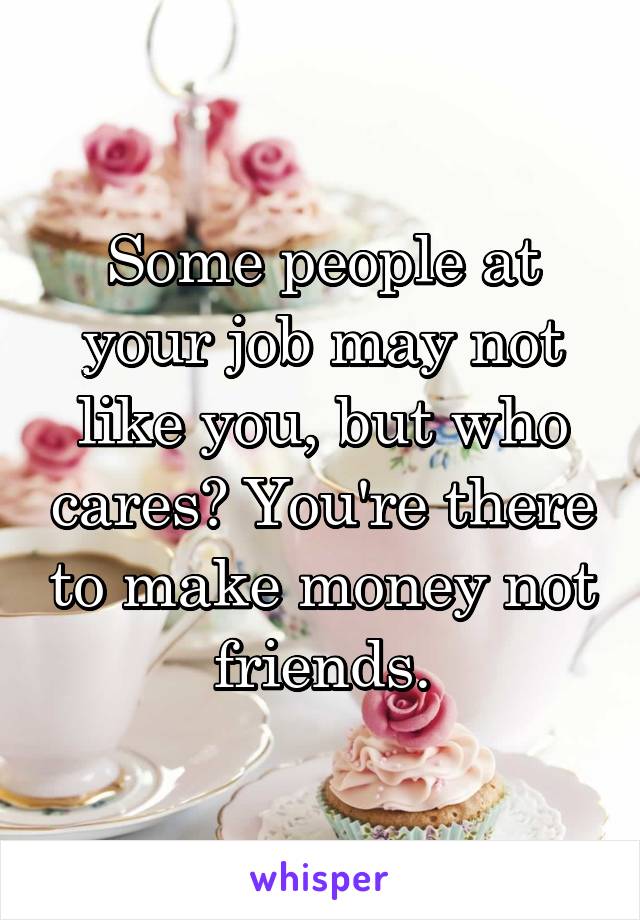 Some people at your job may not like you, but who cares? You're there to make money not friends.