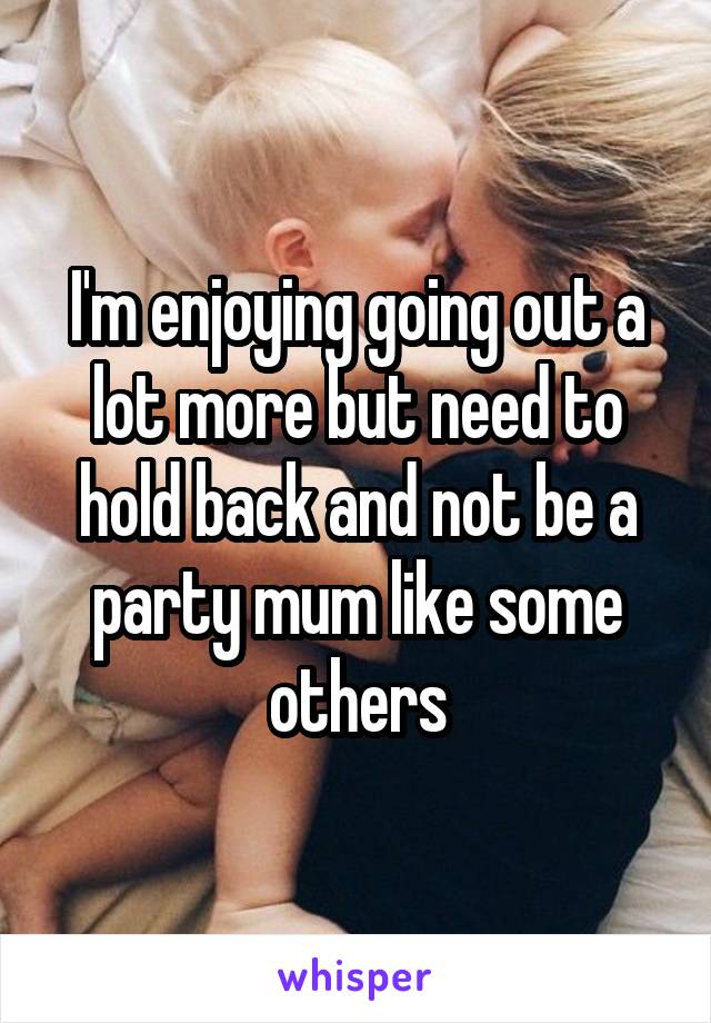 I'm enjoying going out a lot more but need to hold back and not be a party mum like some others