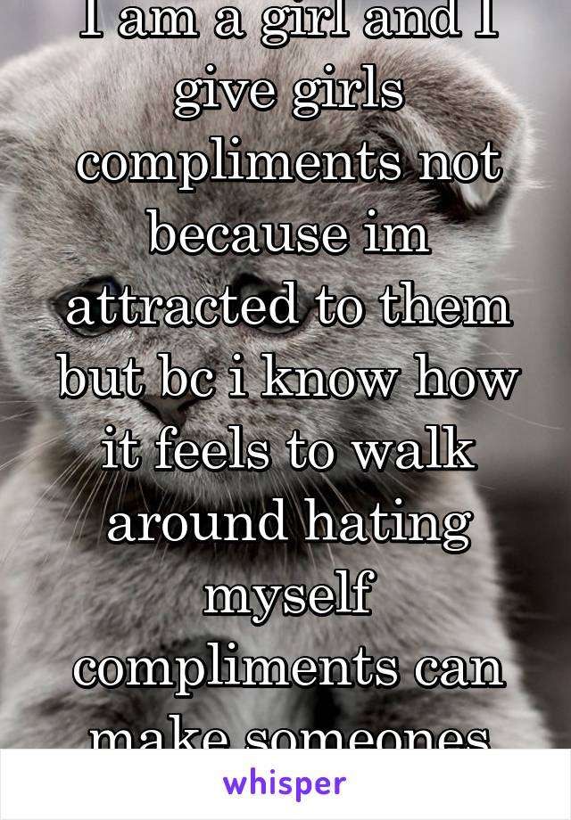 I am a girl and I give girls compliments not because im attracted to them but bc i know how it feels to walk around hating myself compliments can make someones day 10xbetter