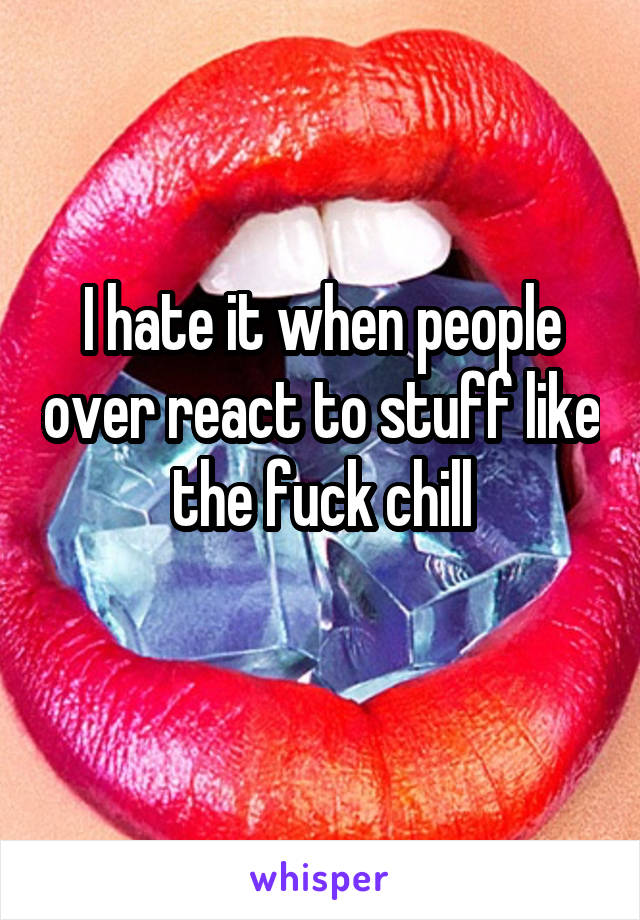 I hate it when people over react to stuff like the fuck chill
