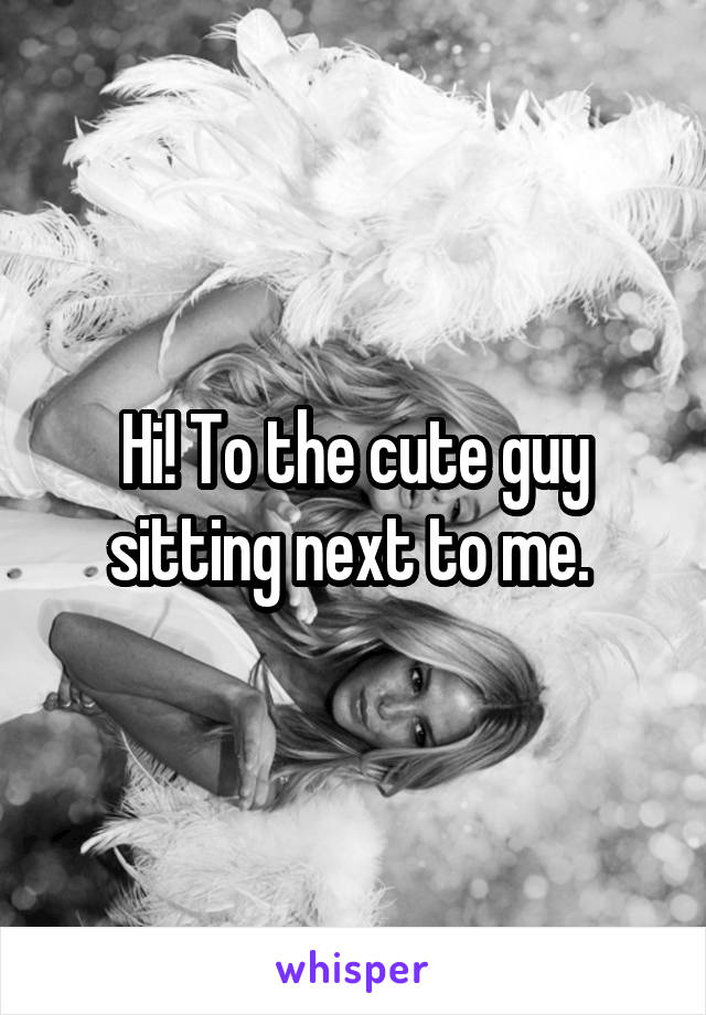 Hi! To the cute guy sitting next to me. 