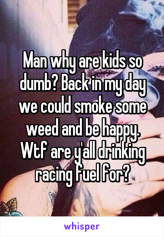 Man why are kids so dumb? Back in my day we could smoke some weed and be happy. Wtf are y'all drinking racing fuel for?