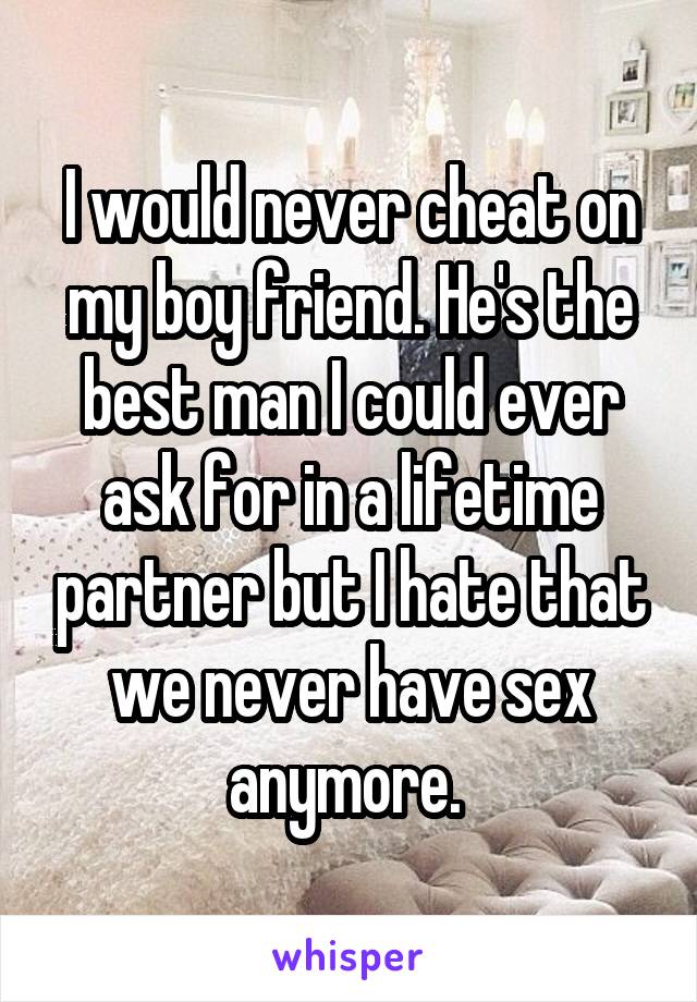 I would never cheat on my boy friend. He's the best man I could ever ask for in a lifetime partner but I hate that we never have sex anymore. 