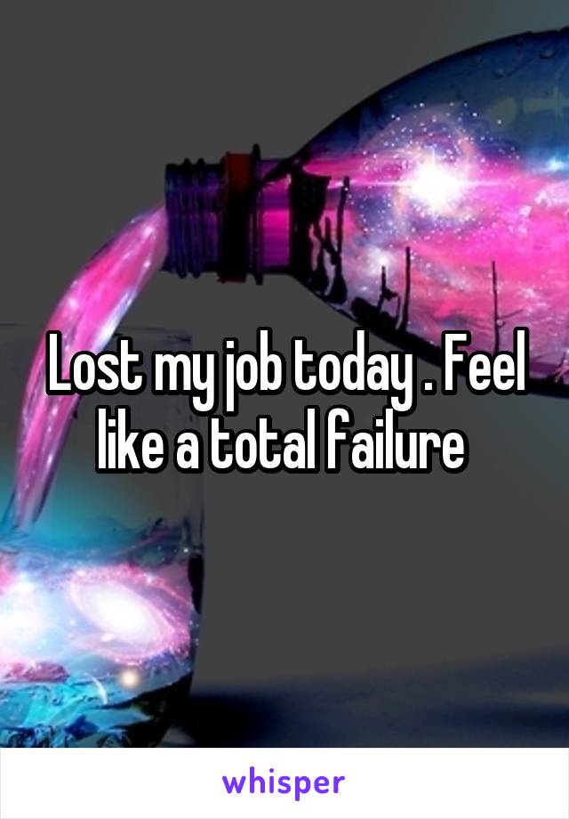 Lost my job today . Feel like a total failure 
