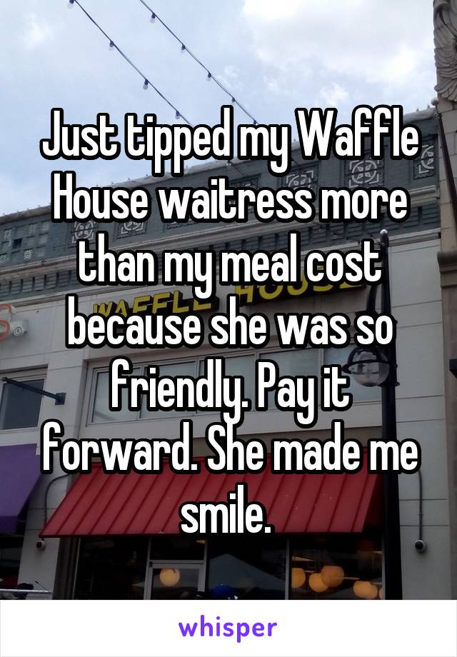 Just tipped my Waffle House waitress more than my meal cost because she was so friendly. Pay it forward. She made me smile. 
