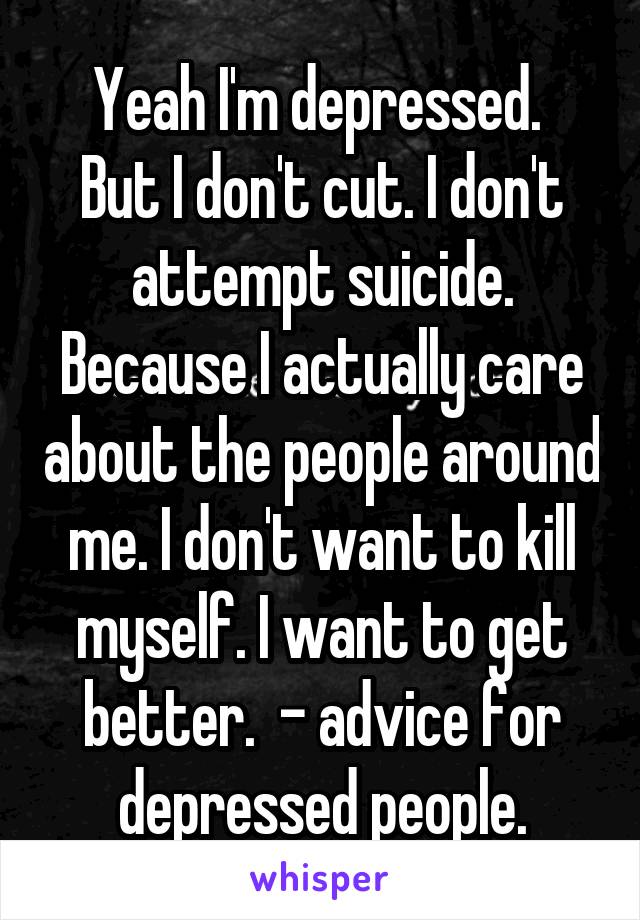 Yeah I'm depressed. 
But I don't cut. I don't attempt suicide. Because I actually care about the people around me. I don't want to kill myself. I want to get better.  - advice for depressed people.