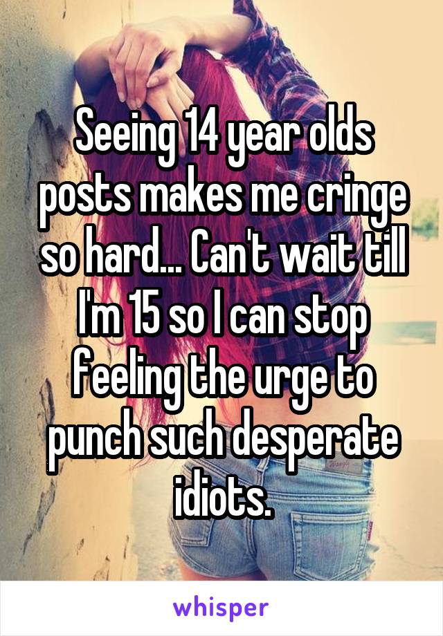 Seeing 14 year olds posts makes me cringe so hard... Can't wait till I'm 15 so I can stop feeling the urge to punch such desperate idiots.