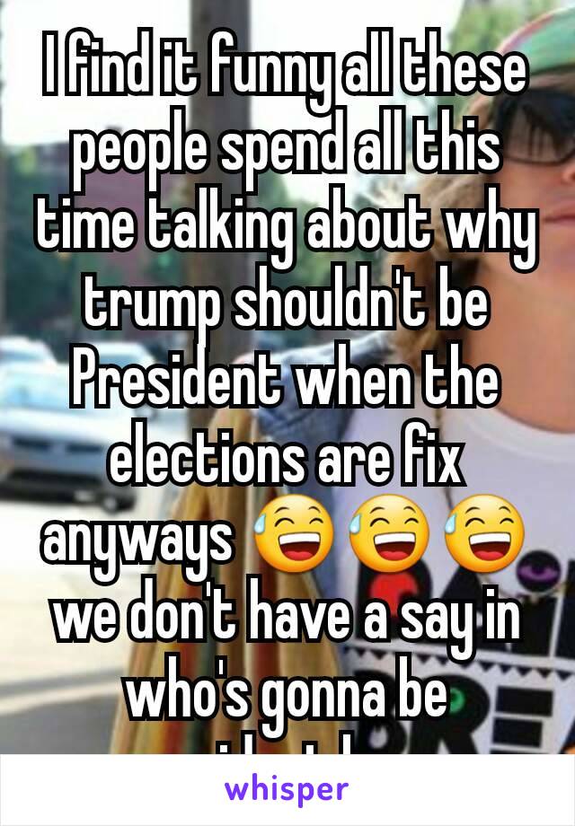 I find it funny all these people spend all this time talking about why trump shouldn't be  President when the elections are fix anyways 😅😅😅 we don't have a say in who's gonna be president lmao 