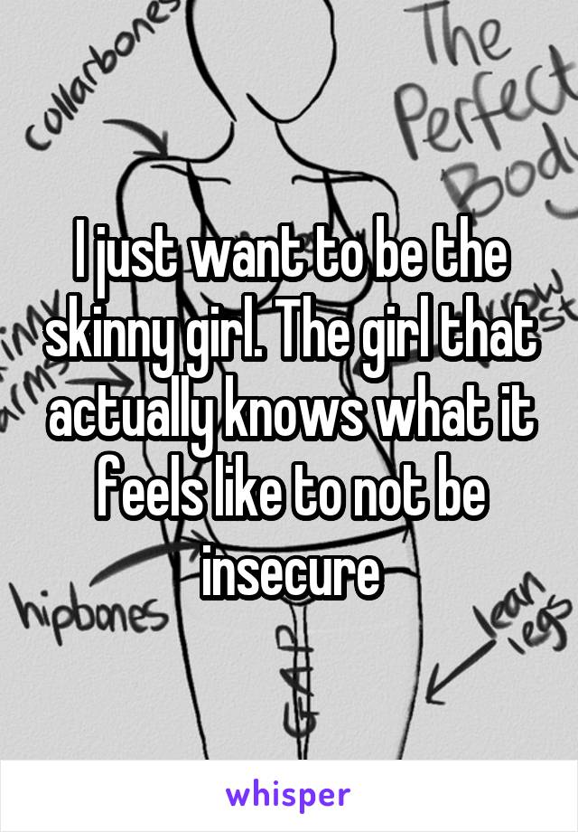 I just want to be the skinny girl. The girl that actually knows what it feels like to not be insecure