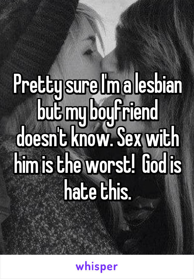 Pretty sure I'm a lesbian but my boyfriend doesn't know. Sex with him is the worst!  God is hate this.