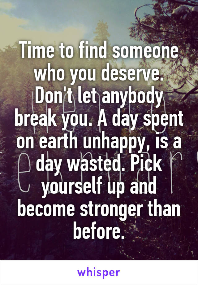 Time to find someone who you deserve. Don't let anybody break you. A day spent on earth unhappy, is a day wasted. Pick yourself up and become stronger than before.
