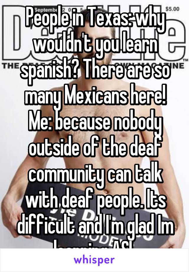 People in Texas: why wouldn't you learn spanish? There are so many Mexicans here!
Me: because nobody outside of the deaf community can talk with deaf people. Its difficult and I'm glad Im learning ASL