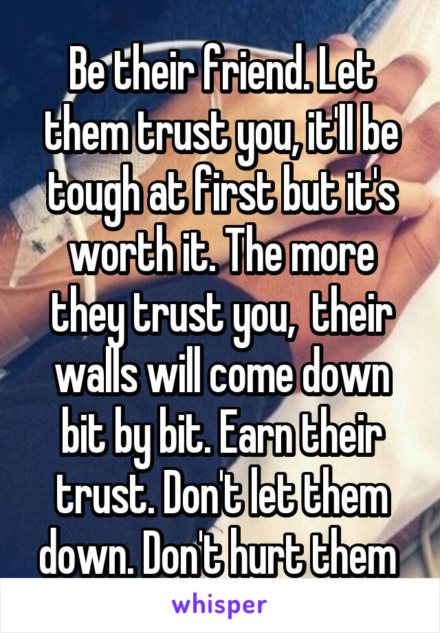 Be their friend. Let them trust you, it'll be tough at first but it's worth it. The more they trust you,  their walls will come down bit by bit. Earn their trust. Don't let them down. Don't hurt them 