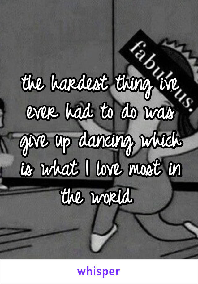 the hardest thing ive ever had to do was give up dancing which is what I love most in the world 