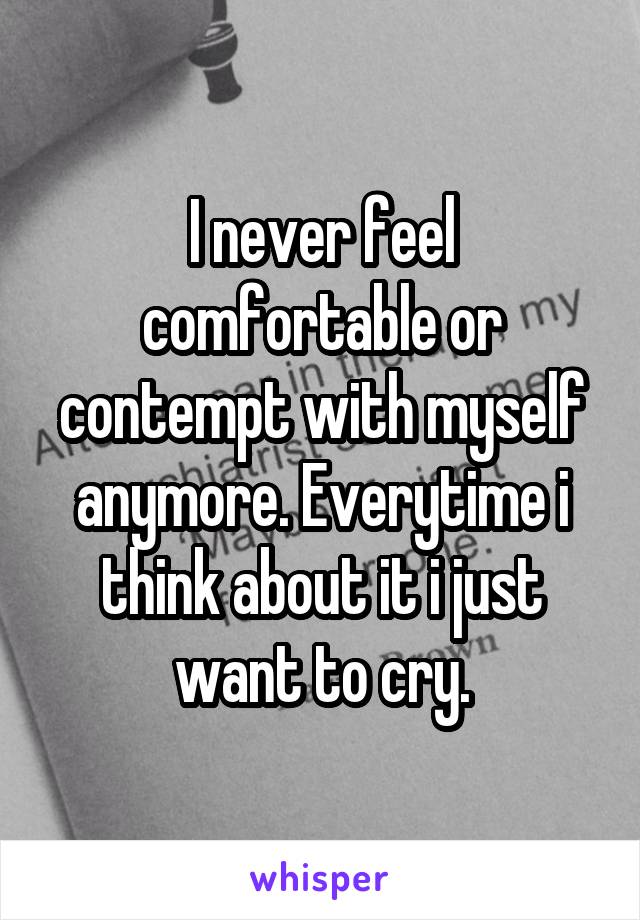 I never feel comfortable or contempt with myself anymore. Everytime i think about it i just want to cry.