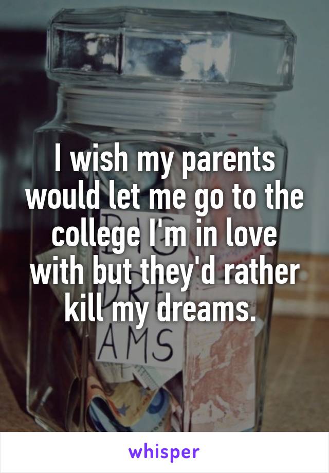 I wish my parents would let me go to the college I'm in love with but they'd rather kill my dreams. 