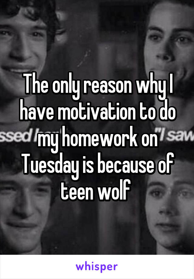 The only reason why I have motivation to do my homework on Tuesday is because of teen wolf 