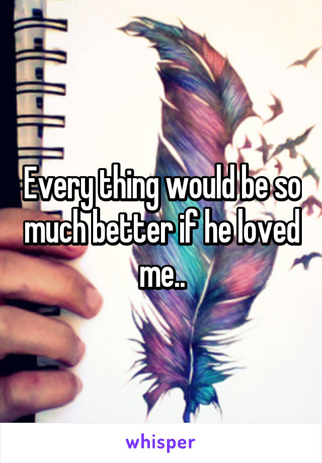 Every thing would be so much better if he loved me..