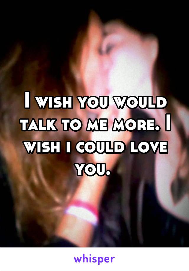 I wish you would talk to me more. I wish i could love you. 