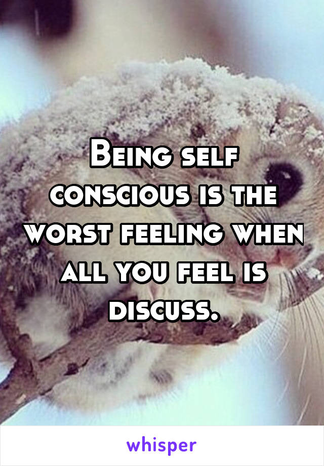 Being self conscious is the worst feeling when all you feel is discuss.