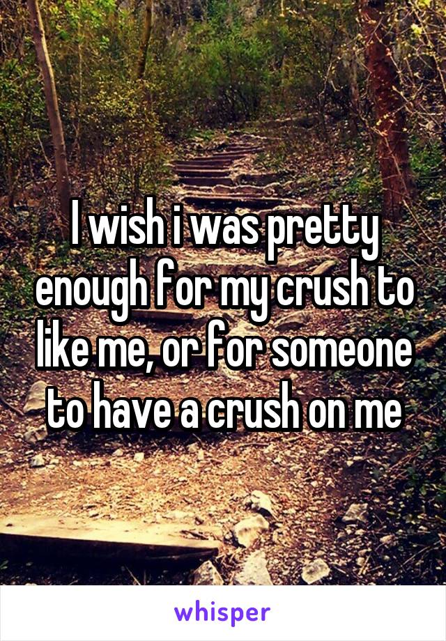 I wish i was pretty enough for my crush to like me, or for someone to have a crush on me
