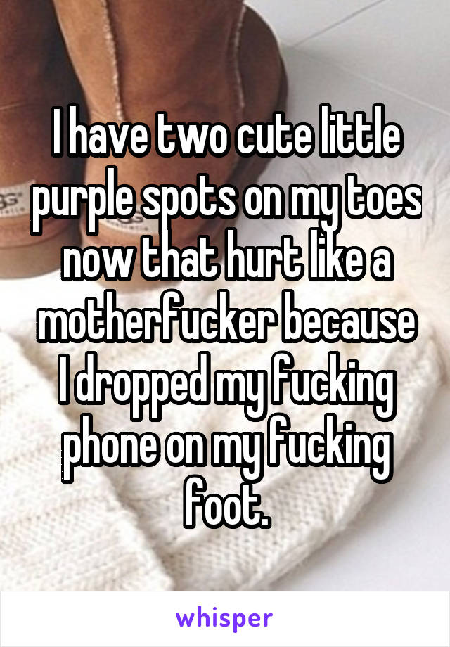 I have two cute little purple spots on my toes now that hurt like a motherfucker because I dropped my fucking phone on my fucking foot.
