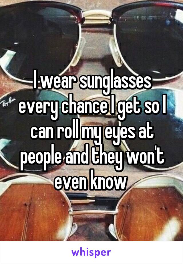 I wear sunglasses every chance I get so I can roll my eyes at people and they won't even know 