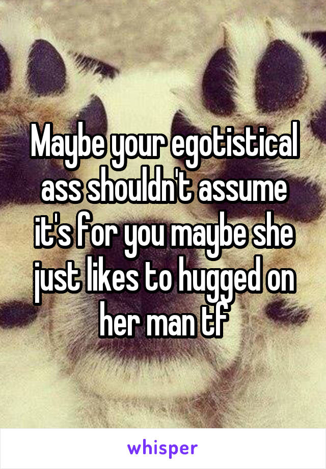 Maybe your egotistical ass shouldn't assume it's for you maybe she just likes to hugged on her man tf