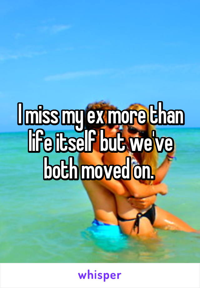 I miss my ex more than life itself but we've both moved on. 
