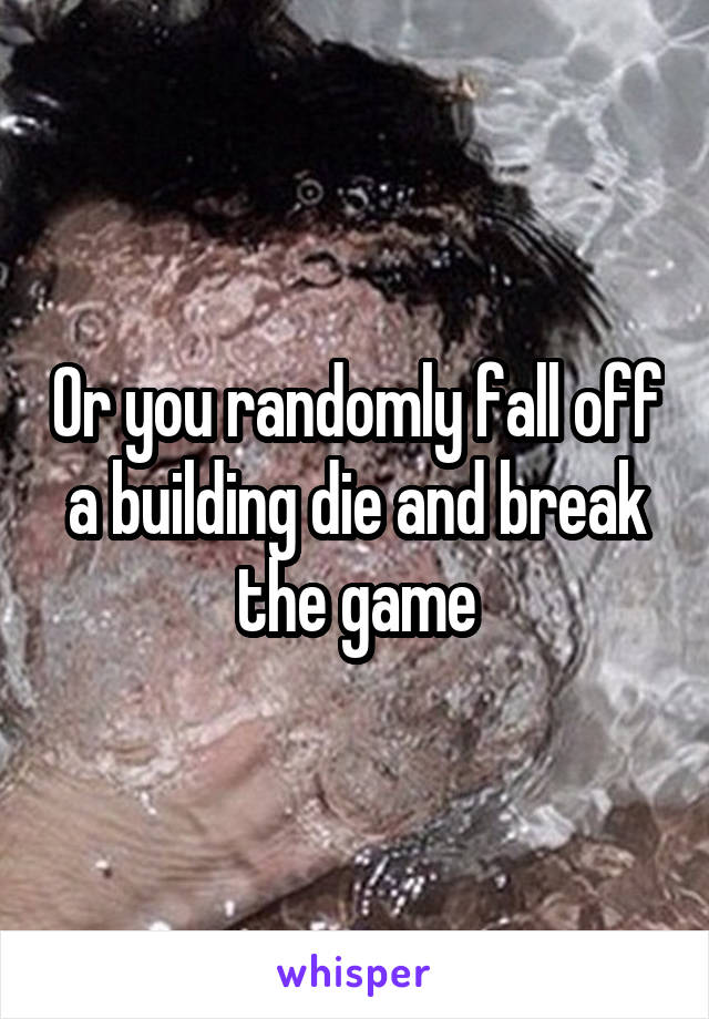 Or you randomly fall off a building die and break the game
