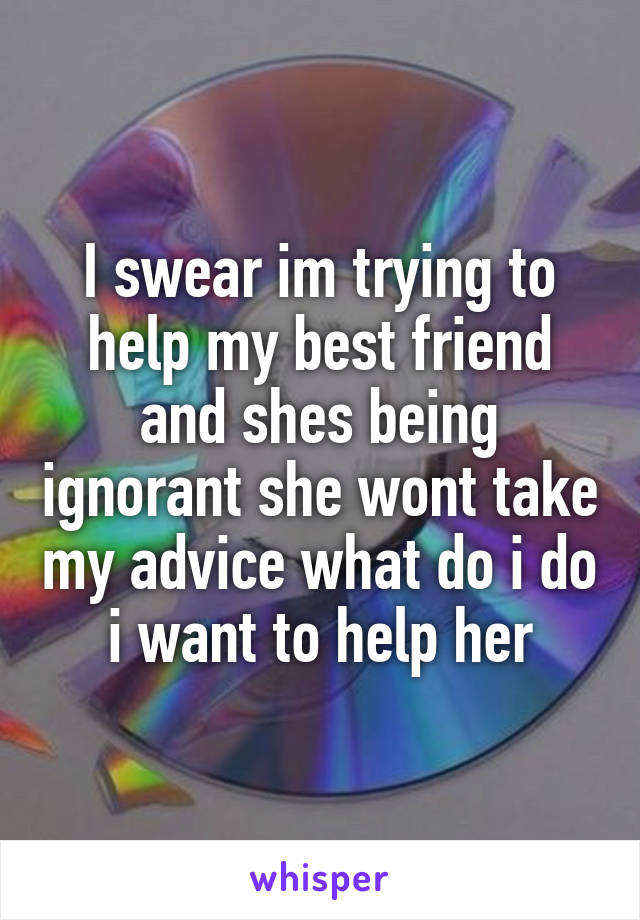 I swear im trying to help my best friend and shes being ignorant she wont take my advice what do i do i want to help her