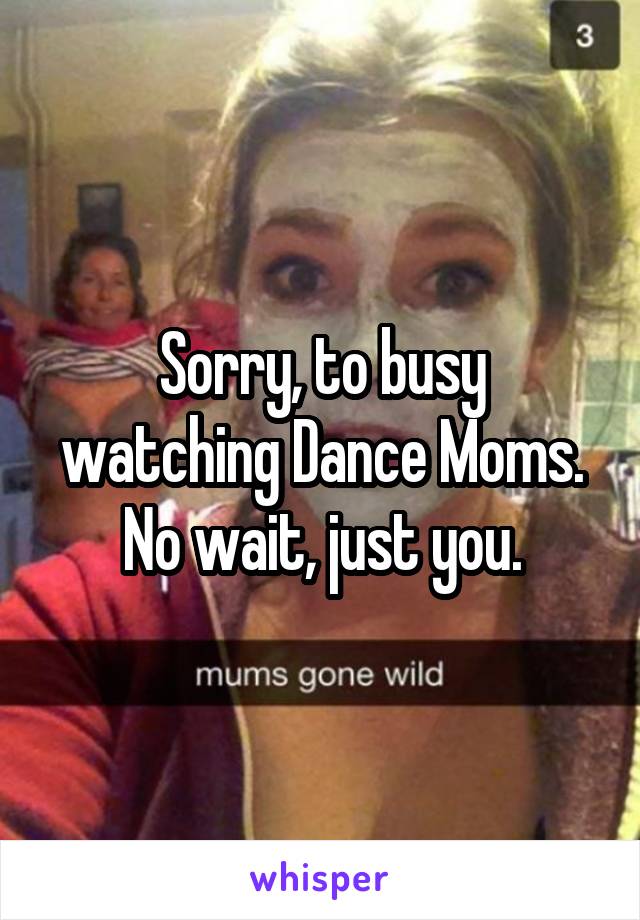 Sorry, to busy watching Dance Moms. No wait, just you.