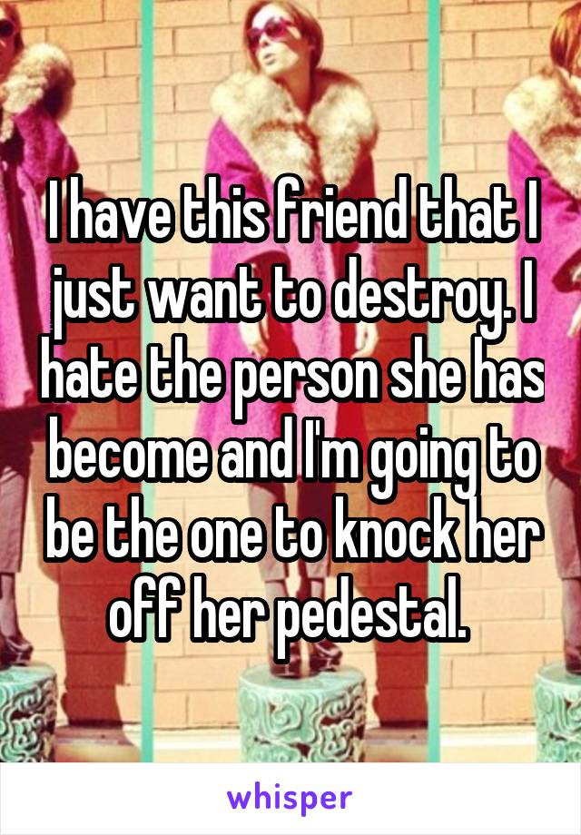 I have this friend that I just want to destroy. I hate the person she has become and I'm going to be the one to knock her off her pedestal. 