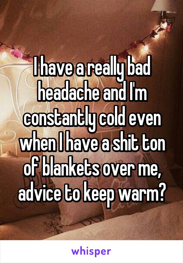 I have a really bad headache and I'm constantly cold even when I have a shit ton of blankets over me, advice to keep warm?