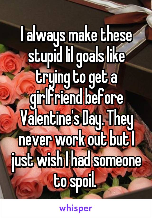 I always make these stupid lil goals like trying to get a girlfriend before Valentine's Day. They never work out but I just wish I had someone to spoil. 