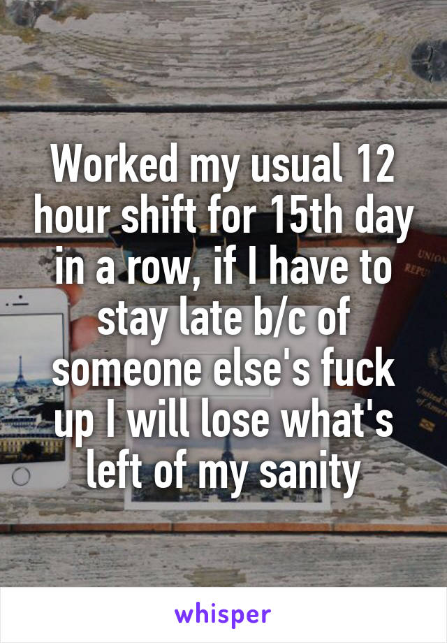 Worked my usual 12 hour shift for 15th day in a row, if I have to stay late b/c of someone else's fuck up I will lose what's left of my sanity