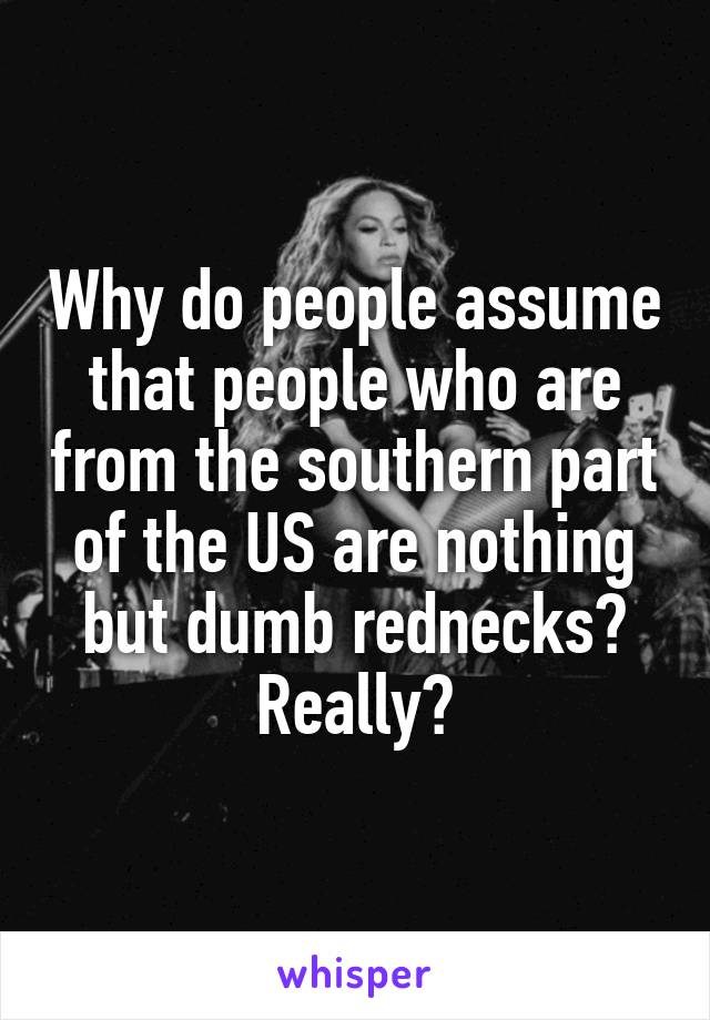 Why do people assume that people who are from the southern part of the US are nothing but dumb rednecks? Really?