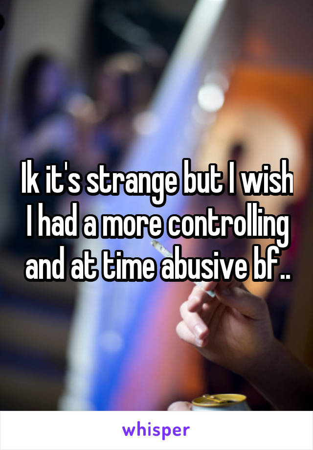 Ik it's strange but I wish I had a more controlling and at time abusive bf..