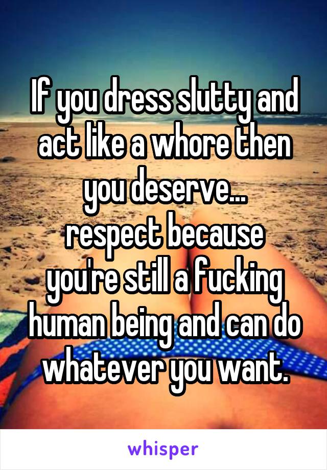 If you dress slutty and act like a whore then you deserve...
respect because you're still a fucking human being and can do whatever you want.